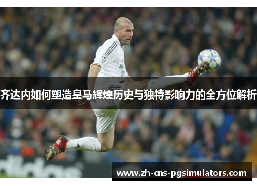 齐达内如何塑造皇马辉煌历史与独特影响力的全方位解析