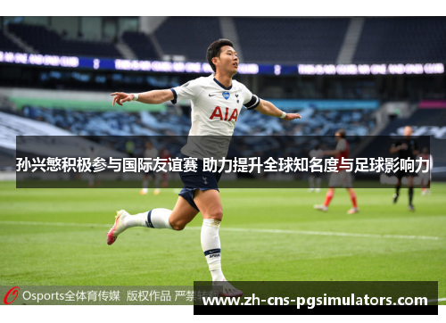 孙兴慜积极参与国际友谊赛 助力提升全球知名度与足球影响力