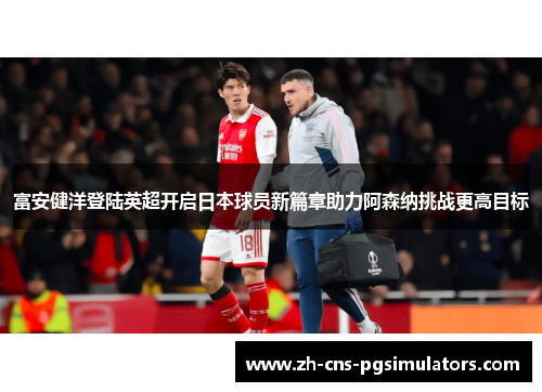富安健洋登陆英超开启日本球员新篇章助力阿森纳挑战更高目标