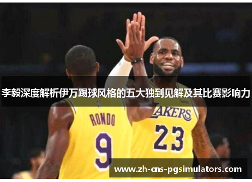 李毅深度解析伊万踢球风格的五大独到见解及其比赛影响力