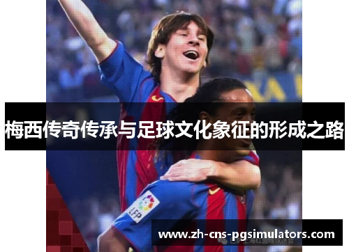 梅西传奇传承与足球文化象征的形成之路