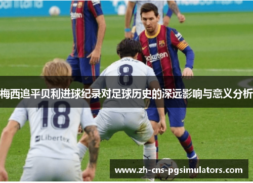 梅西追平贝利进球纪录对足球历史的深远影响与意义分析 梅西追平贝利进球纪录对足球历史的深远影响与意义分析